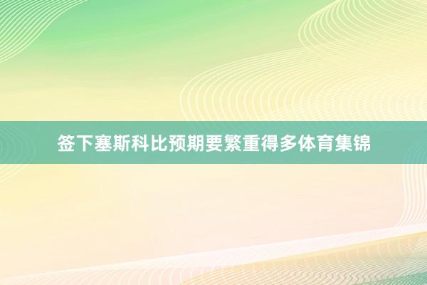 签下塞斯科比预期要繁重得多体育集锦