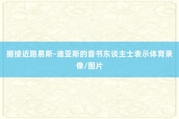 据接近路易斯-迪亚斯的音书东谈主士表示体育录像/图片