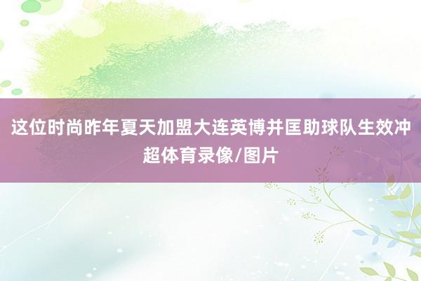 这位时尚昨年夏天加盟大连英博并匡助球队生效冲超体育录像/图片