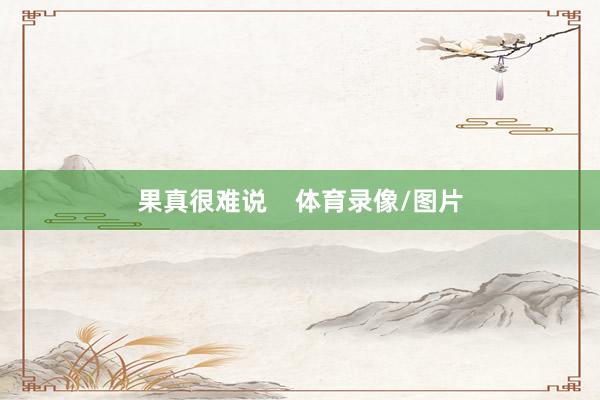 果真很难说    体育录像/图片