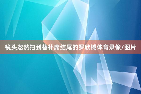 镜头忽然扫到替补席结尾的罗欣棫体育录像/图片