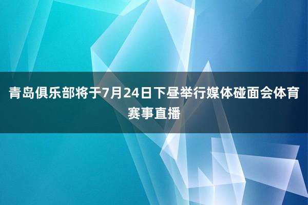 青岛俱乐部将于7月24日下昼举行媒体碰面会体育赛事直播