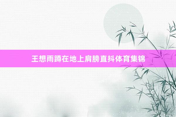 王想雨蹲在地上肩膀直抖体育集锦