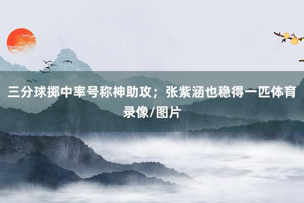 三分球掷中率号称神助攻；张紫涵也稳得一匹体育录像/图片