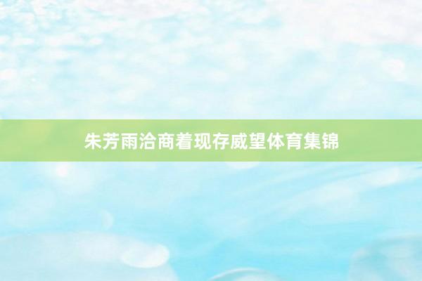 朱芳雨洽商着现存威望体育集锦