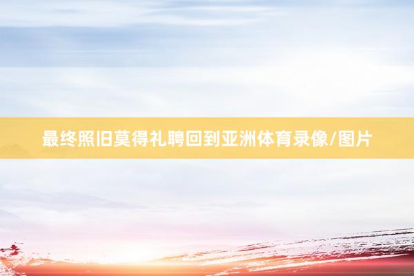 最终照旧莫得礼聘回到亚洲体育录像/图片