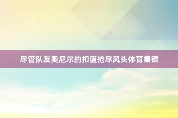 尽管队友奥尼尔的扣篮抢尽风头体育集锦
