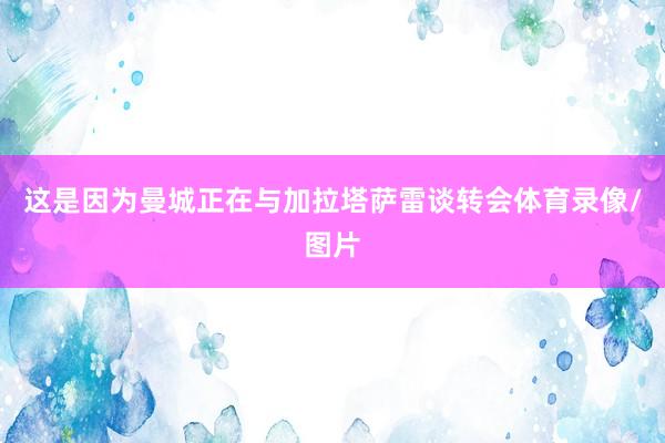 这是因为曼城正在与加拉塔萨雷谈转会体育录像/图片