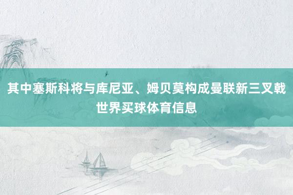 其中塞斯科将与库尼亚、姆贝莫构成曼联新三叉戟世界买球体育信息