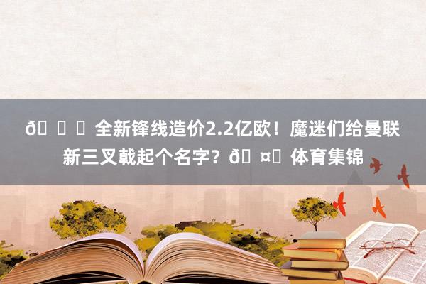 😍全新锋线造价2.2亿欧！魔迷们给曼联新三叉戟起个名字？🤔体育集锦