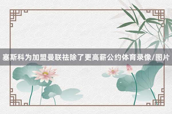 塞斯科为加盟曼联祛除了更高薪公约体育录像/图片