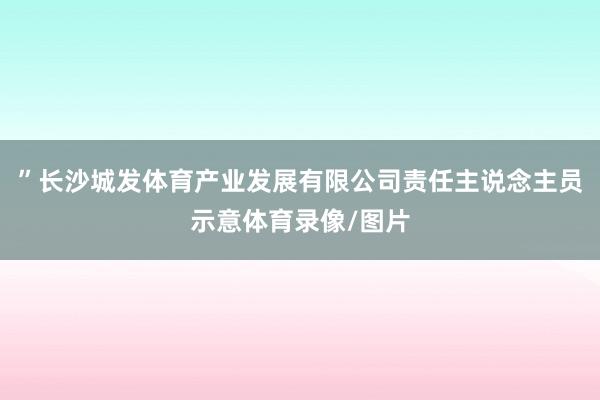 ”长沙城发体育产业发展有限公司责任主说念主员示意体育录像/图片