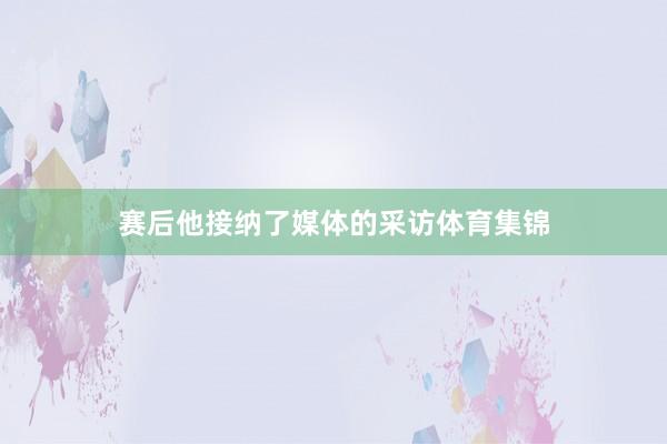 赛后他接纳了媒体的采访体育集锦