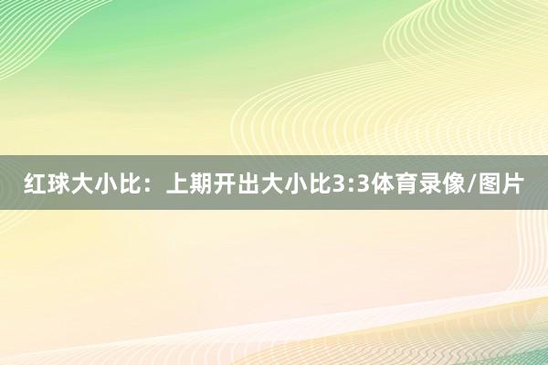 红球大小比：上期开出大小比3:3体育录像/图片