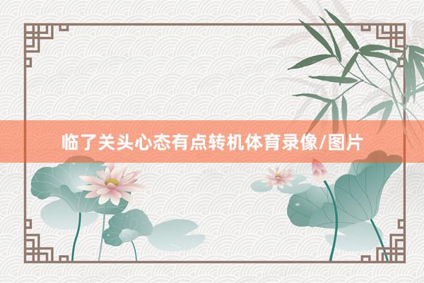 临了关头心态有点转机体育录像/图片