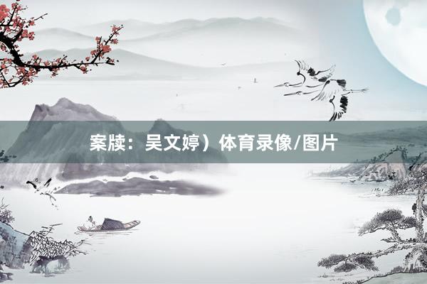 案牍：吴文婷）体育录像/图片