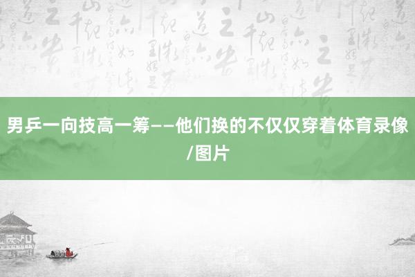 男乒一向技高一筹——他们换的不仅仅穿着体育录像/图片