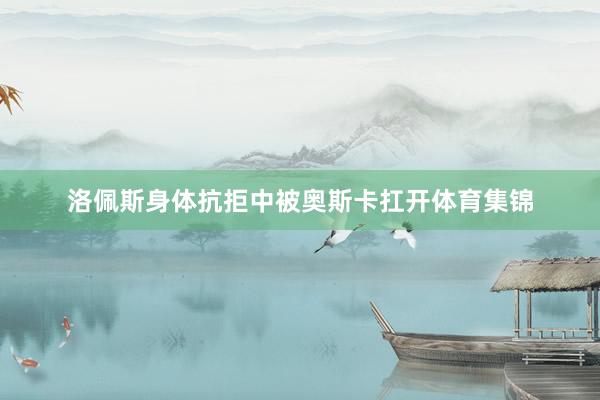 洛佩斯身体抗拒中被奥斯卡扛开体育集锦