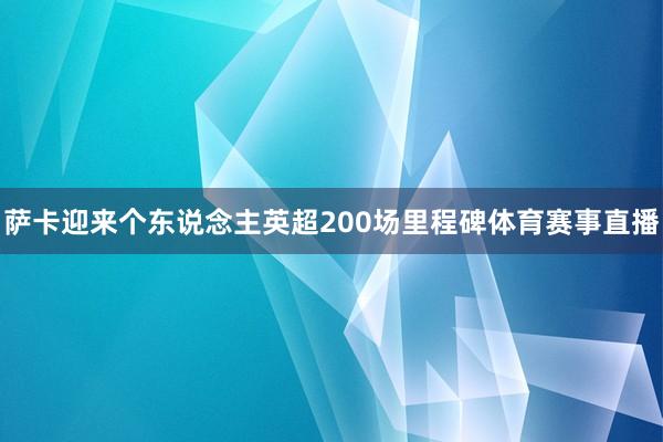 萨卡迎来个东说念主英超200场里程碑体育赛事直播