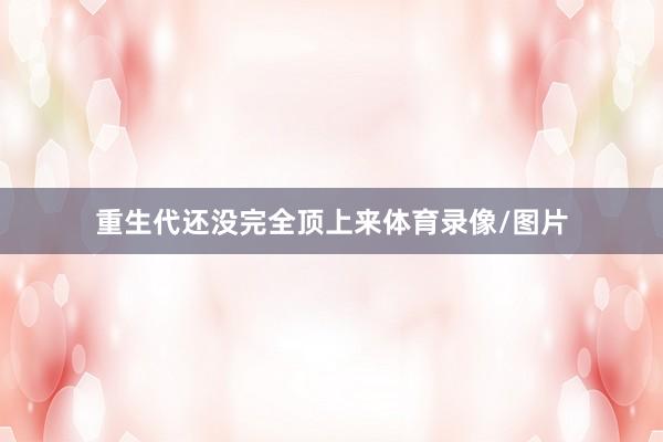 重生代还没完全顶上来体育录像/图片