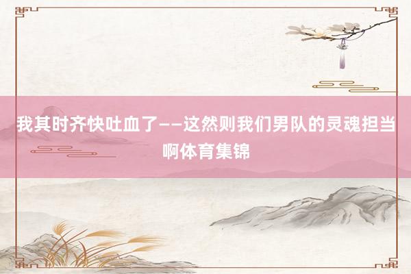 我其时齐快吐血了——这然则我们男队的灵魂担当啊体育集锦