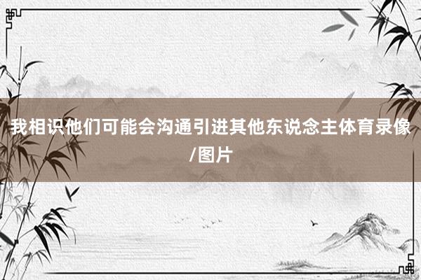 我相识他们可能会沟通引进其他东说念主体育录像/图片