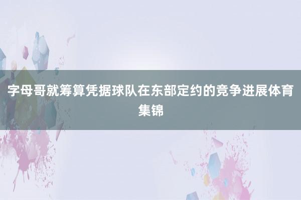 字母哥就筹算凭据球队在东部定约的竞争进展体育集锦