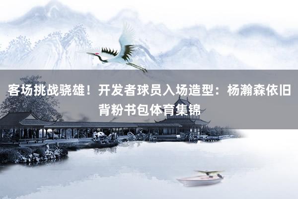 客场挑战骁雄！开发者球员入场造型：杨瀚森依旧背粉书包体育集锦