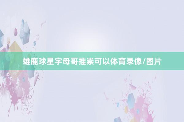 雄鹿球星字母哥推崇可以体育录像/图片