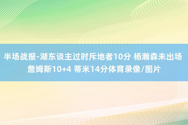 半场战报-湖东谈主过时斥地者10分 杨瀚森未出场 詹姆斯10+4 蒂米14分体育录像/图片