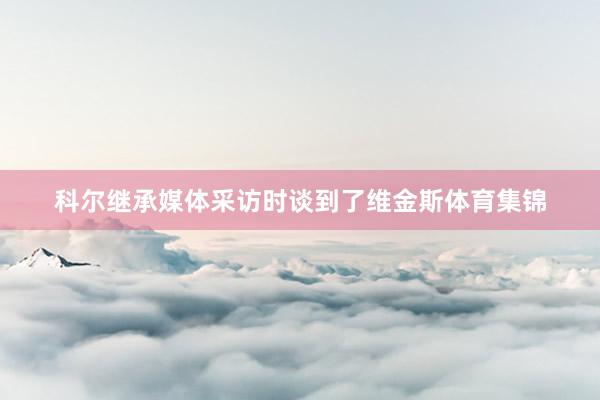 科尔继承媒体采访时谈到了维金斯体育集锦
