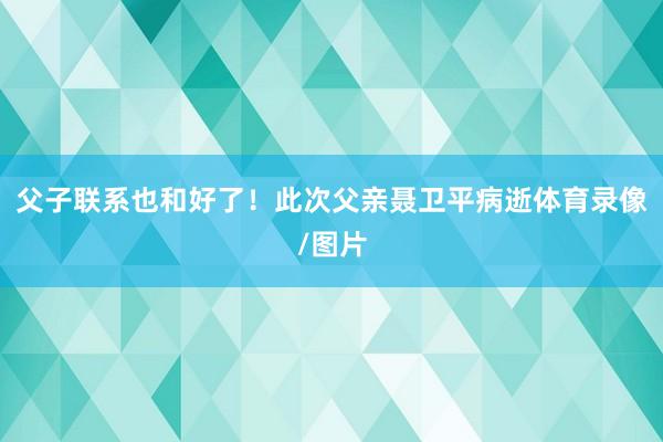 父子联系也和好了！此次父亲聂卫平病逝体育录像/图片