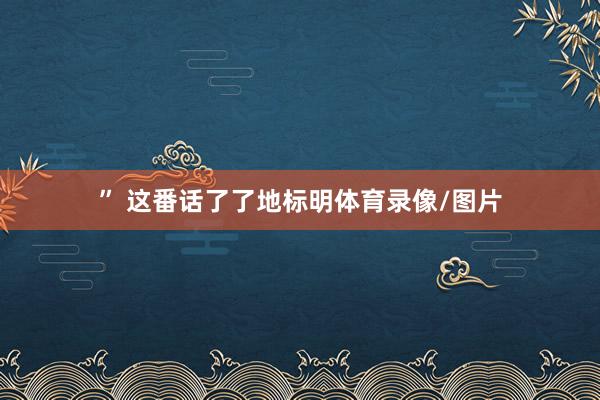 ” 这番话了了地标明体育录像/图片