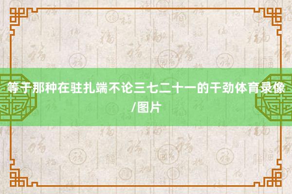等于那种在驻扎端不论三七二十一的干劲体育录像/图片