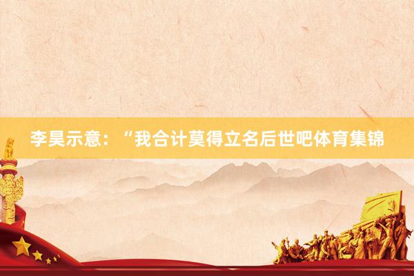 李昊示意：“我合计莫得立名后世吧体育集锦