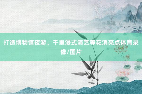 打造博物馆夜游、千里浸式演艺等花消亮点体育录像/图片