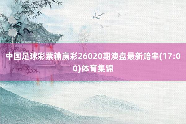 中国足球彩票输赢彩26020期澳盘最新赔率(17:00)体育集锦