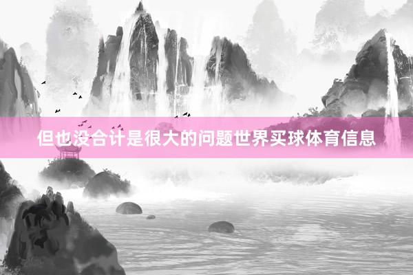 但也没合计是很大的问题世界买球体育信息