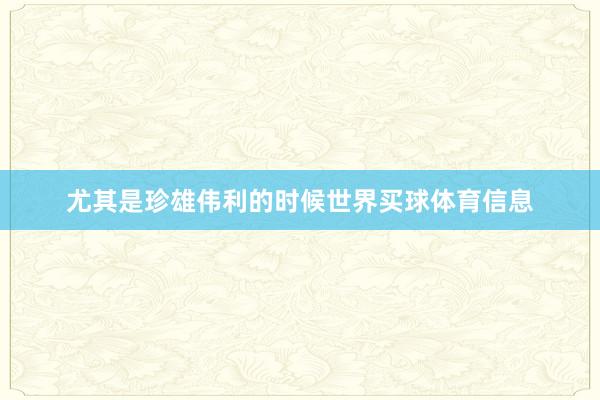 尤其是珍雄伟利的时候世界买球体育信息