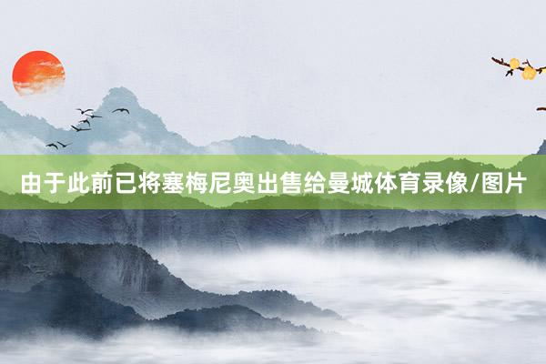 由于此前已将塞梅尼奥出售给曼城体育录像/图片