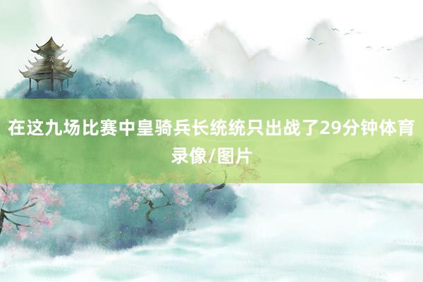 在这九场比赛中皇骑兵长统统只出战了29分钟体育录像/图片