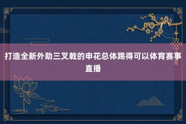 打造全新外助三叉戟的申花总体踢得可以体育赛事直播