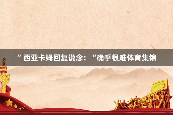 ”西亚卡姆回复说念：“确乎很难体育集锦