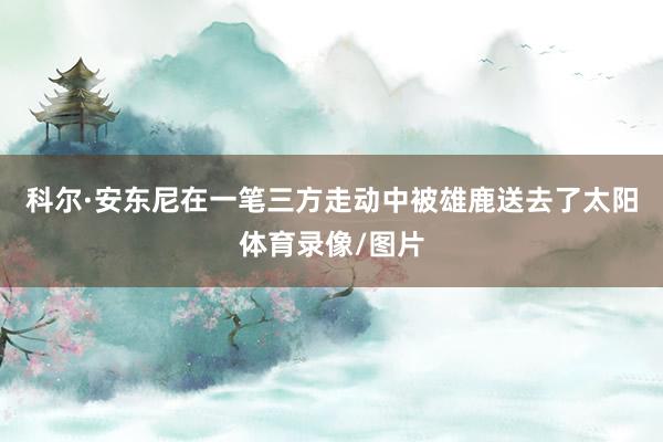 科尔·安东尼在一笔三方走动中被雄鹿送去了太阳体育录像/图片