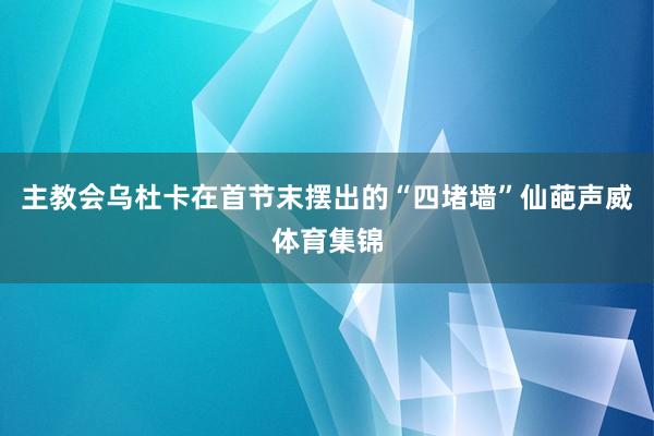 主教会乌杜卡在首节末摆出的“四堵墙”仙葩声威体育集锦