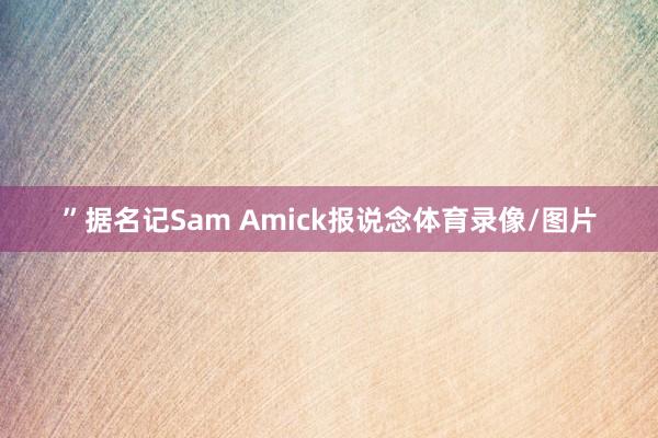 ”据名记Sam Amick报说念体育录像/图片