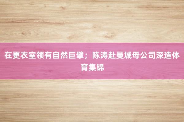 在更衣室领有自然巨擘；陈涛赴曼城母公司深造体育集锦