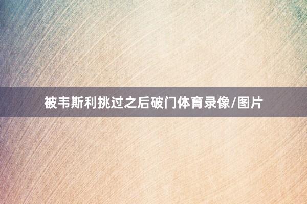 被韦斯利挑过之后破门体育录像/图片