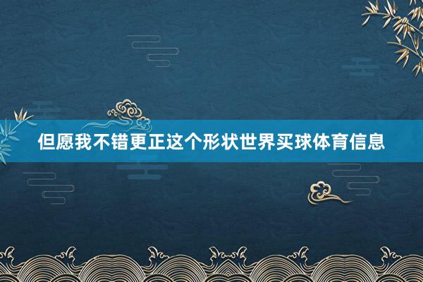 但愿我不错更正这个形状世界买球体育信息