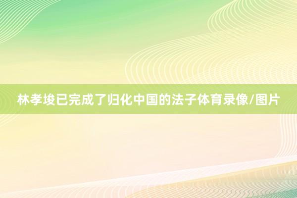 林孝埈已完成了归化中国的法子体育录像/图片